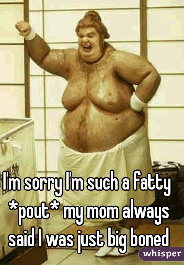 I'm sorry I'm such a fatty *pout* my mom always said I was just big boned
