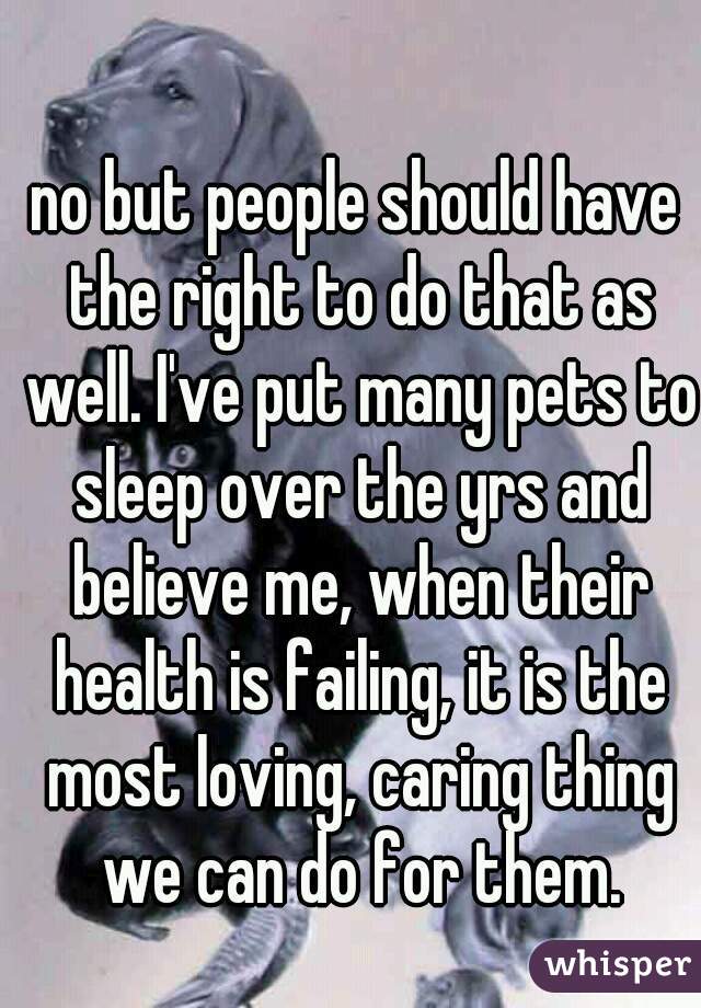 no but people should have the right to do that as well. I've put many pets to sleep over the yrs and believe me, when their health is failing, it is the most loving, caring thing we can do for them.