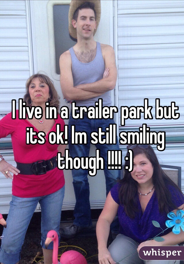 I live in a trailer park but its ok! Im still smiling though !!!! :)