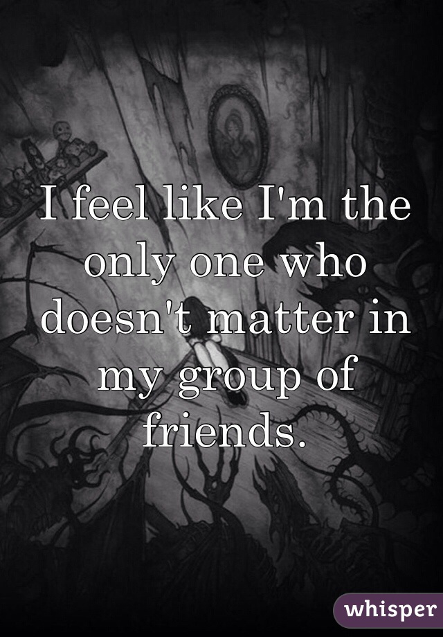 I feel like I'm the only one who doesn't matter in my group of friends.