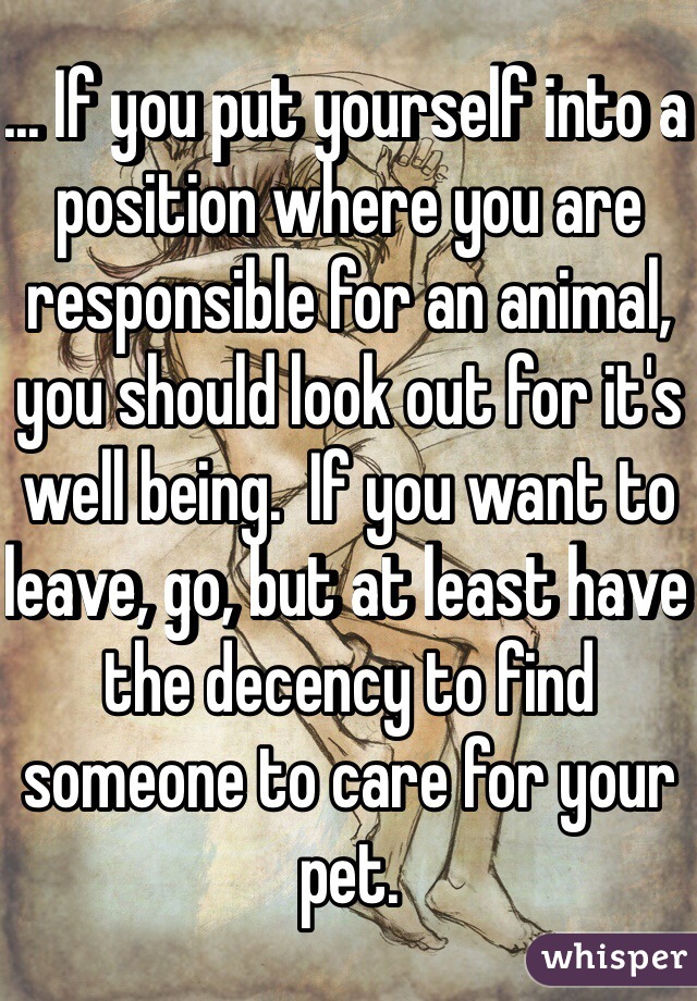 ... If you put yourself into a position where you are responsible for an animal, you should look out for it's well being.  If you want to leave, go, but at least have the decency to find someone to care for your pet. 