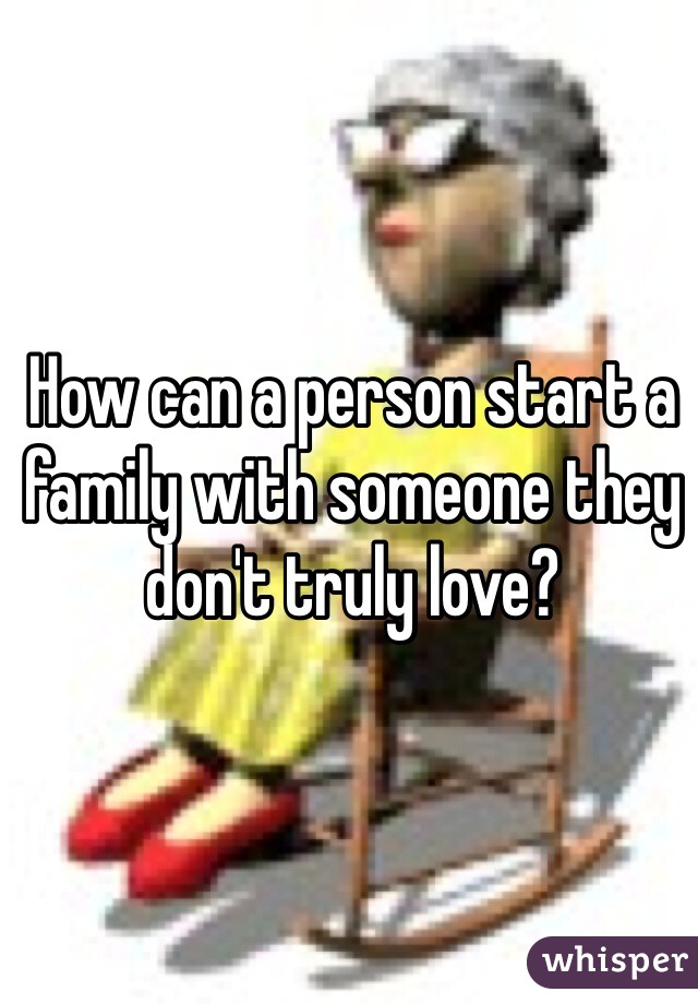 How can a person start a family with someone they don't truly love?