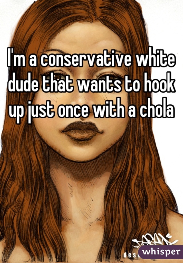 I'm a conservative white dude that wants to hook up just once with a chola