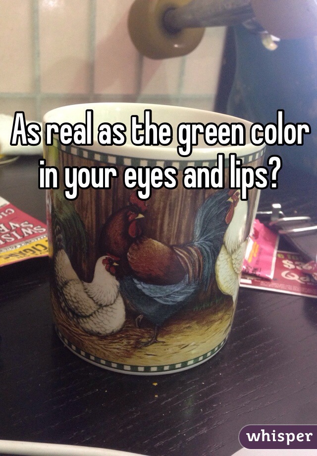 As real as the green color in your eyes and lips?