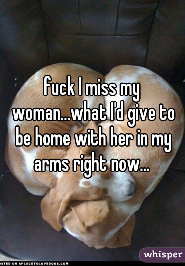 fuck I miss my woman...what I'd give to be home with her in my arms right now... 