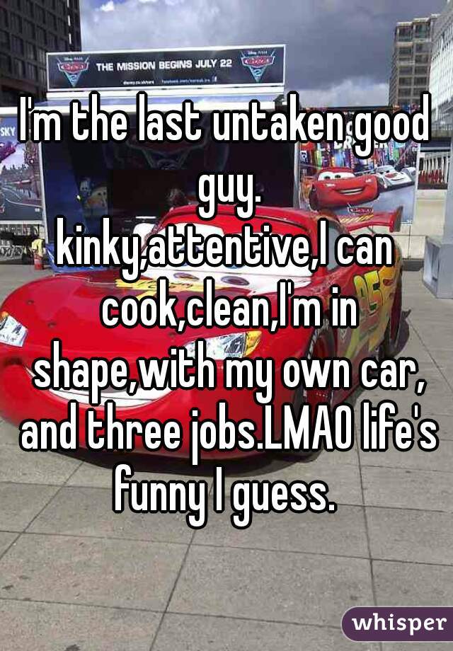 I'm the last untaken good guy.
kinky,attentive,I can cook,clean,I'm in shape,with my own car, and three jobs.LMAO life's funny I guess. 