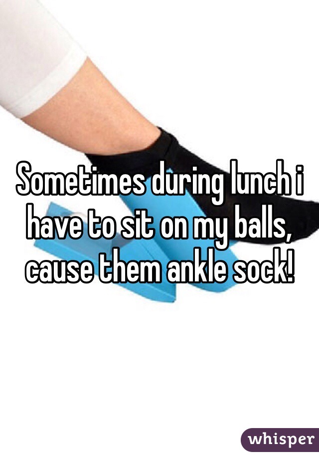 Sometimes during lunch i have to sit on my balls, cause them ankle sock! 