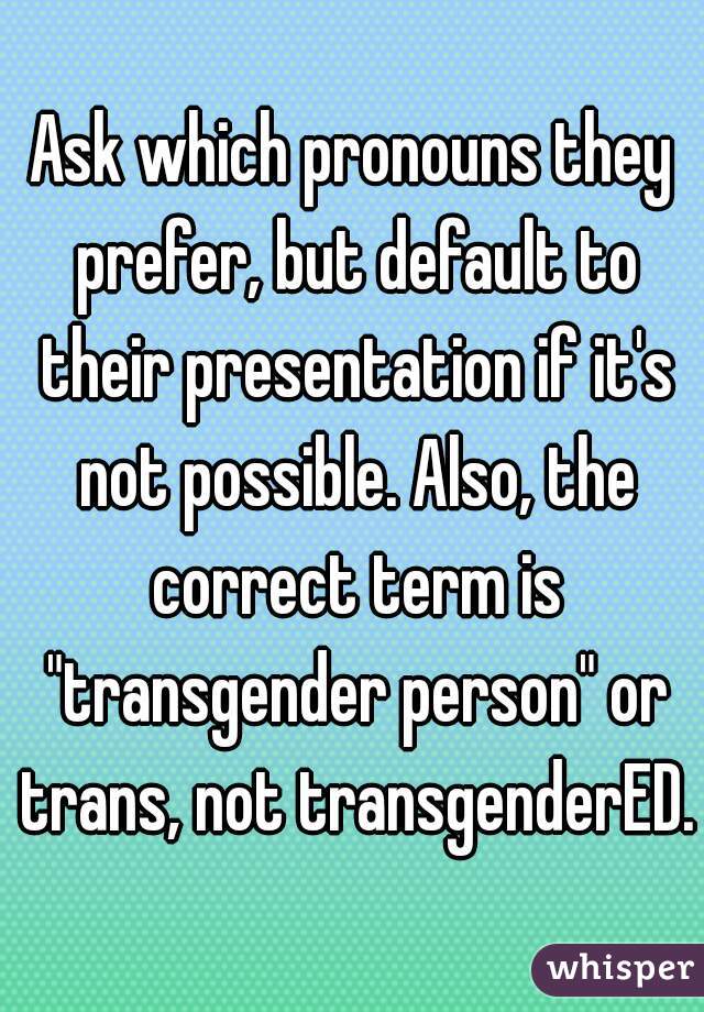 
Ask which pronouns they prefer, but default to their presentation if it's not possible. Also, the correct term is "transgender person" or trans, not transgenderED.