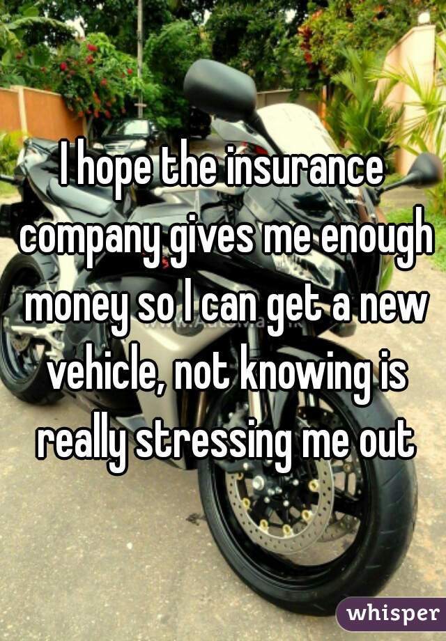 I hope the insurance company gives me enough money so I can get a new vehicle, not knowing is really stressing me out