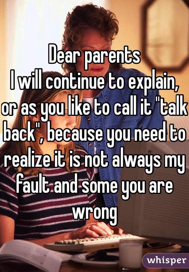 Dear parents 
I will continue to explain, or as you like to call it "talk back", because you need to realize it is not always my fault and some you are wrong 
