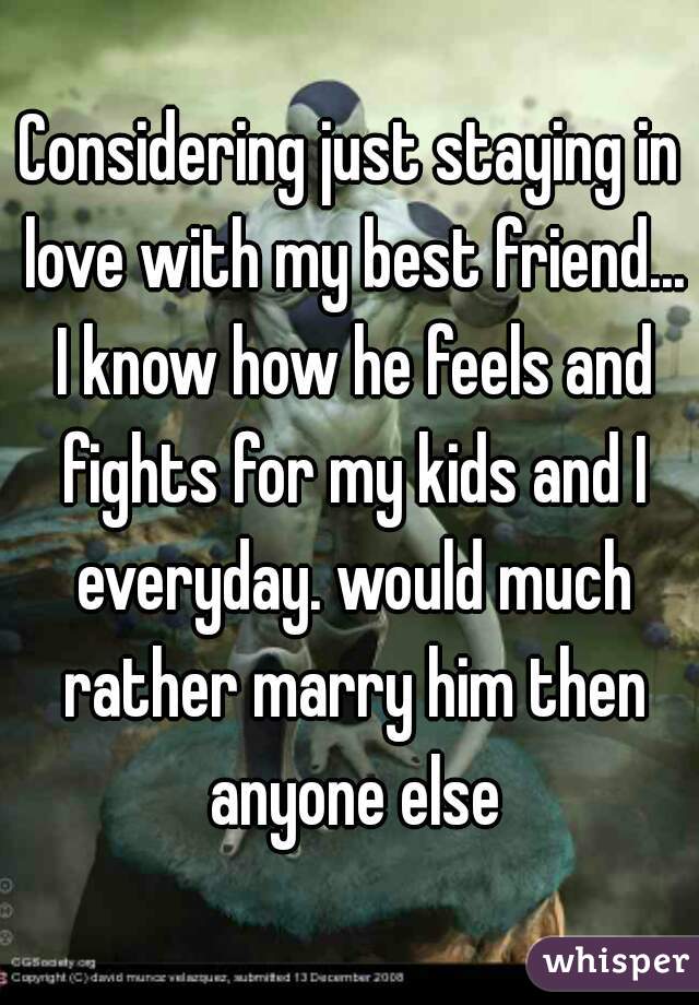 Considering just staying in love with my best friend... I know how he feels and fights for my kids and I everyday. would much rather marry him then anyone else