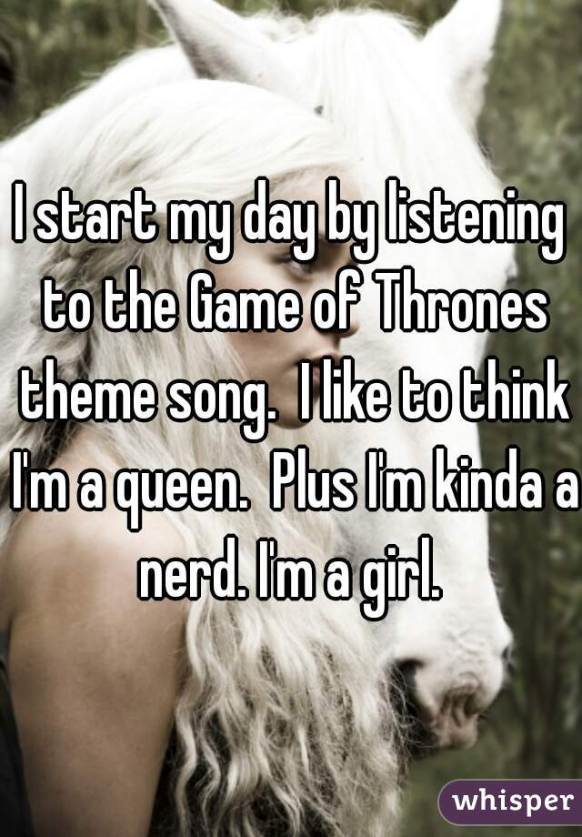 I start my day by listening to the Game of Thrones theme song.  I like to think I'm a queen.  Plus I'm kinda a nerd. I'm a girl. 