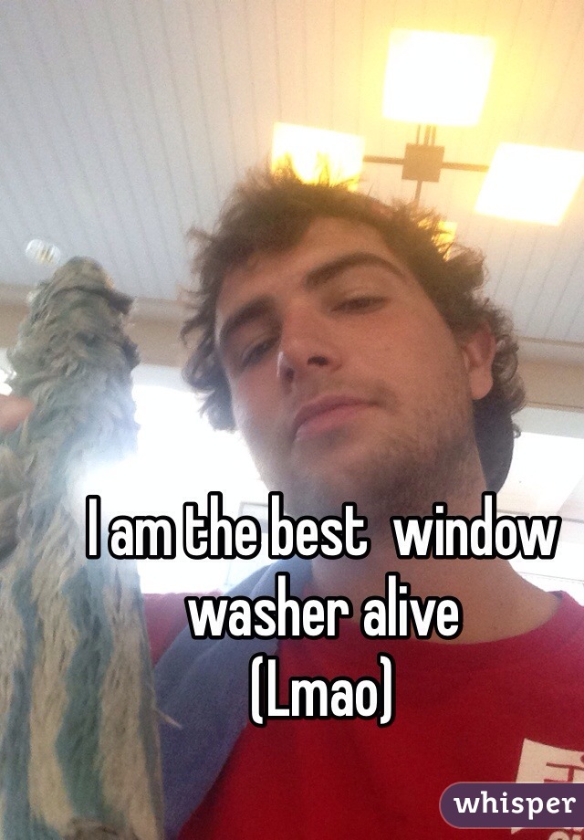 I am the best  window washer alive
(Lmao)