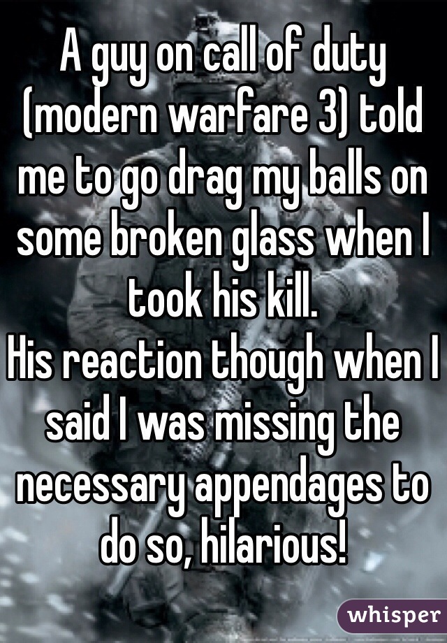A guy on call of duty (modern warfare 3) told me to go drag my balls on some broken glass when I took his kill. 
His reaction though when I said I was missing the necessary appendages to do so, hilarious!  