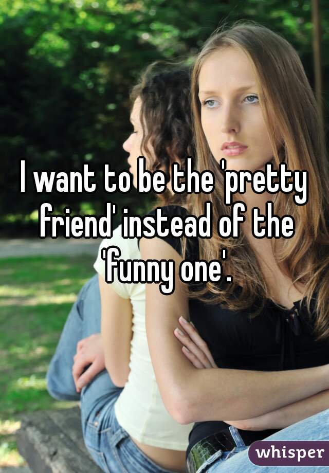 I want to be the 'pretty friend' instead of the 'funny one'.