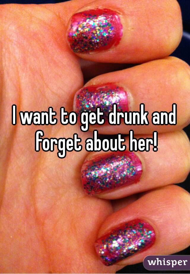 I want to get drunk and forget about her!