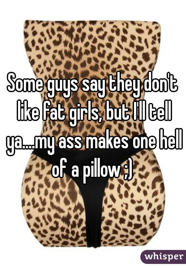 Some guys say they don't like fat girls, but I'll tell ya....my ass makes one hell of a pillow ;) 
