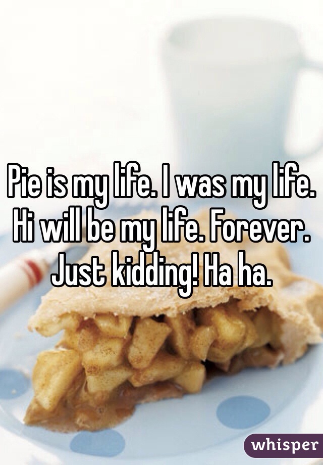 Pie is my life. I was my life. Hi will be my life. Forever. Just kidding! Ha ha.