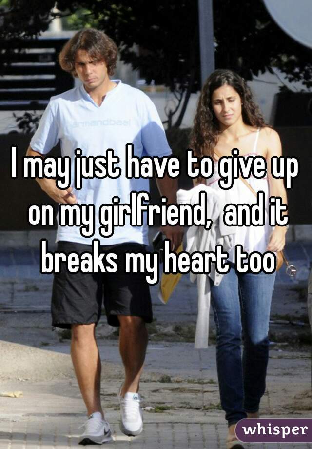 I may just have to give up on my girlfriend,  and it breaks my heart too