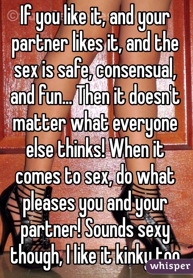 If you like it, and your partner likes it, and the sex is safe, consensual, and fun... Then it doesn't matter what everyone else thinks! When it comes to sex, do what pleases you and your partner! Sounds sexy though, I like it kinky too 