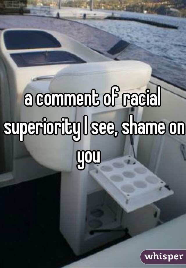 a comment of racial superiority I see, shame on you   