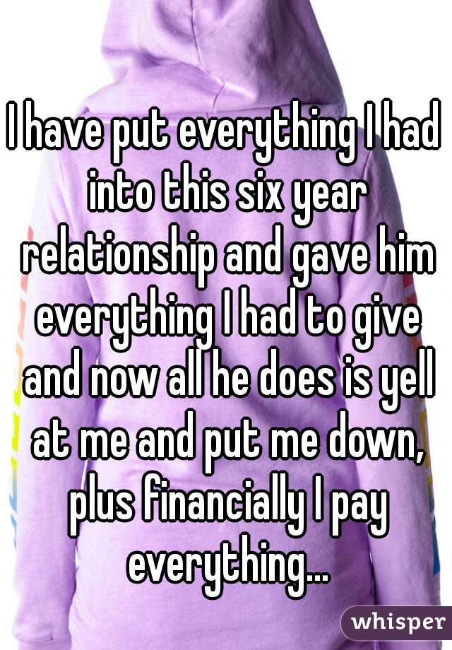 I have put everything I had into this six year relationship and gave him everything I had to give and now all he does is yell at me and put me down, plus financially I pay everything...