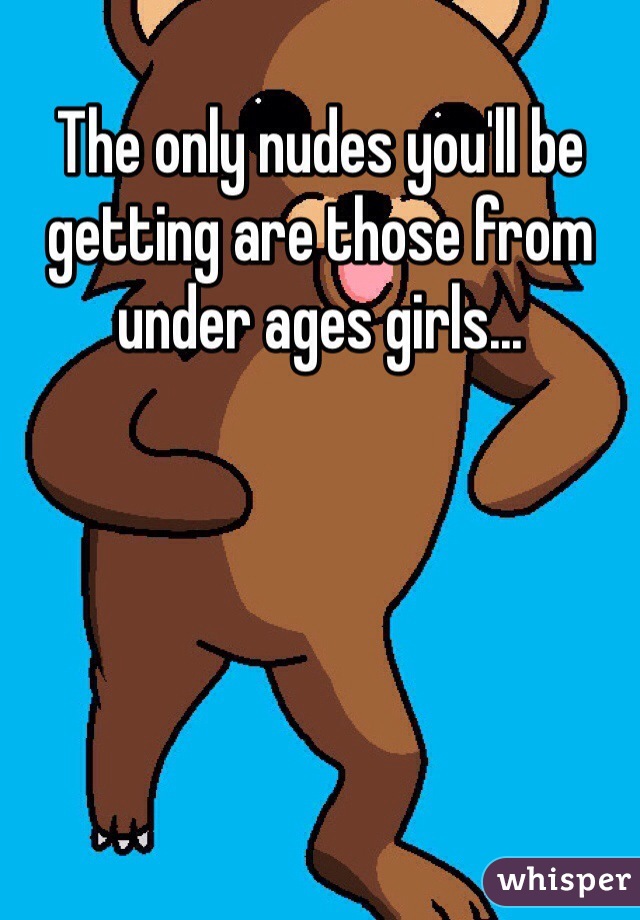 The only nudes you'll be getting are those from under ages girls...