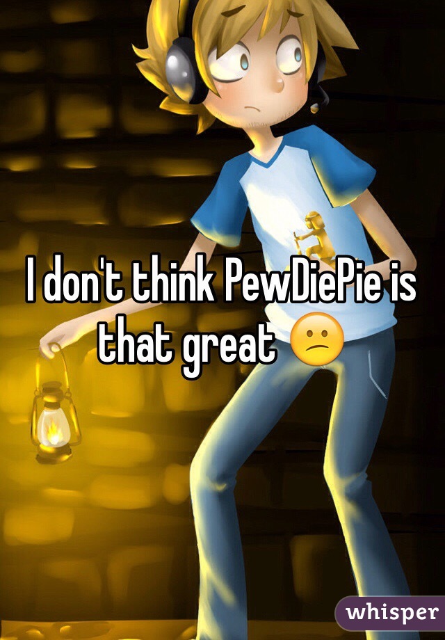 I don't think PewDiePie is that great 😕