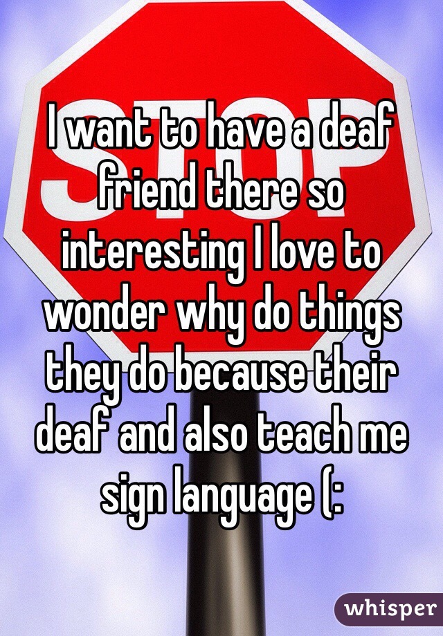 I want to have a deaf friend there so interesting I love to wonder why do things they do because their deaf and also teach me sign language (: 