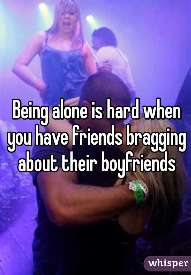 Being alone is hard when you have friends bragging about their boyfriends 