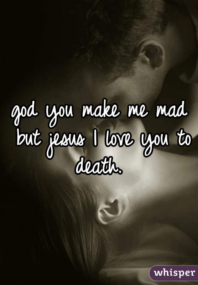 god you make me mad but jesus I love you to death. 