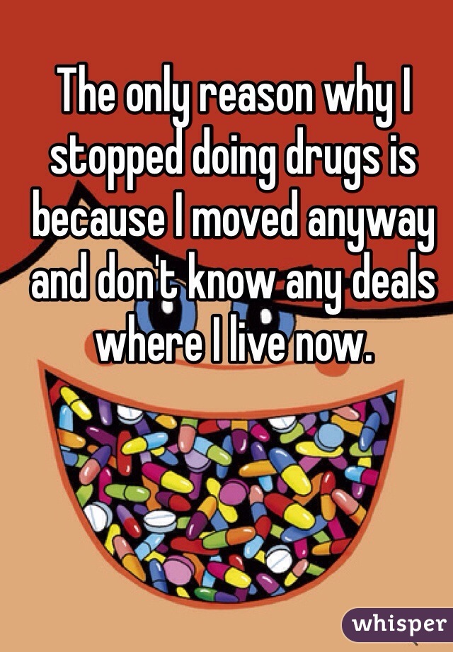 The only reason why I stopped doing drugs is because I moved anyway and don't know any deals where I live now. 
