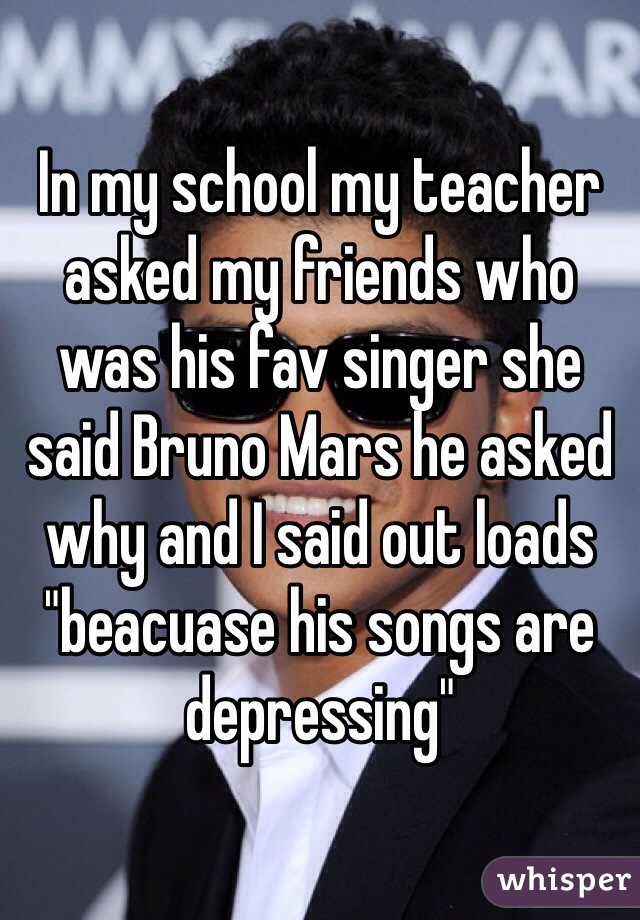In my school my teacher asked my friends who was his fav singer she said Bruno Mars he asked why and I said out loads "beacuase his songs are depressing"