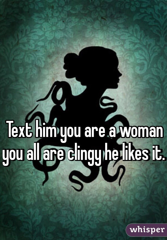 Text him you are a woman you all are clingy he likes it. 