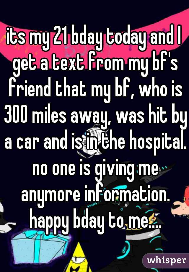 its my 21 bday today and I get a text from my bf's friend that my bf, who is 300 miles away, was hit by a car and is in the hospital. no one is giving me anymore information. happy bday to me....