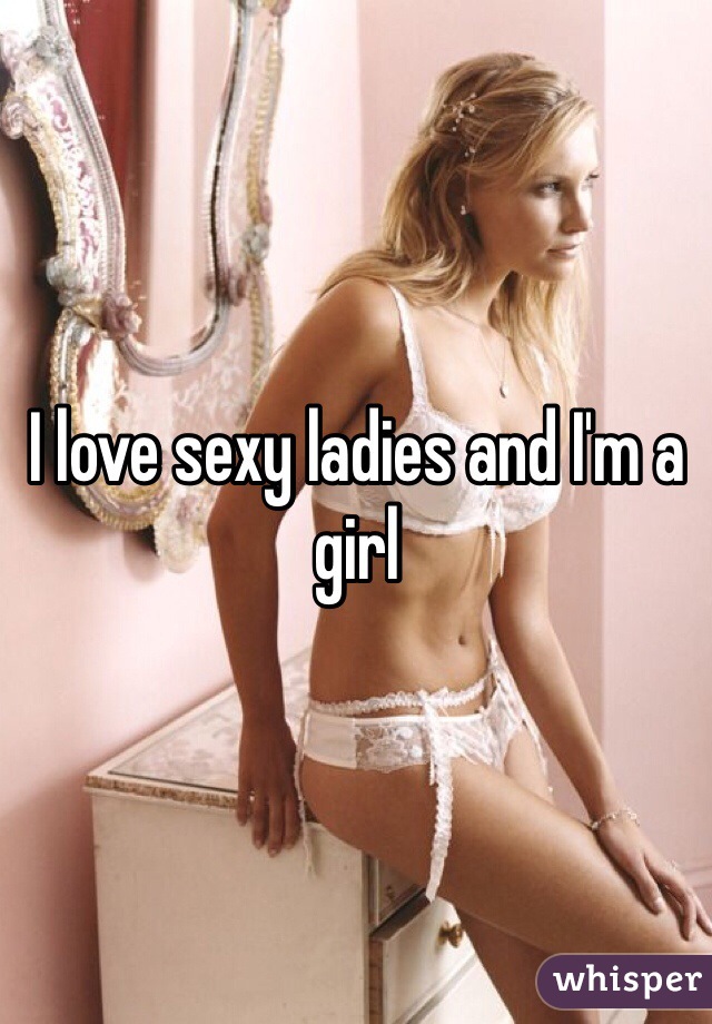 I love sexy ladies and I'm a girl