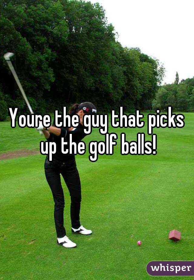 Youre the guy that picks up the golf balls!