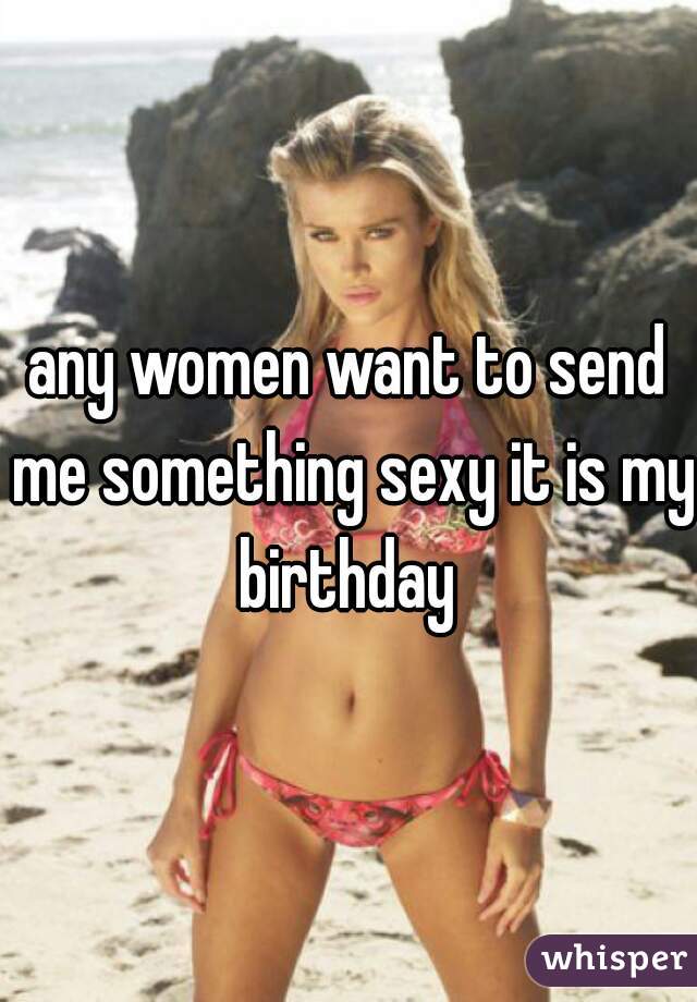 any women want to send me something sexy it is my birthday 