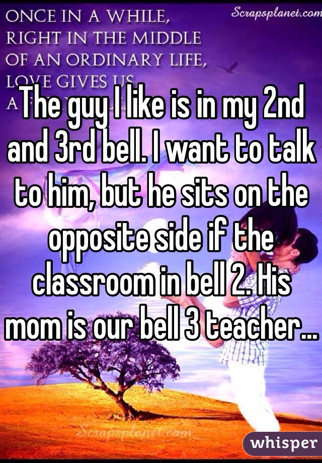 The guy I like is in my 2nd and 3rd bell. I want to talk to him, but he sits on the opposite side if the classroom in bell 2. His mom is our bell 3 teacher...