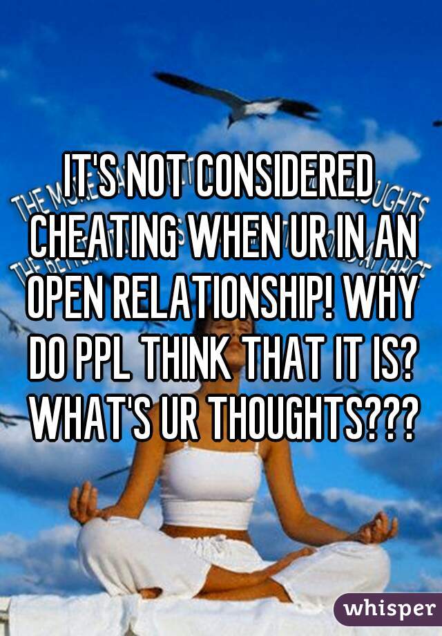 IT'S NOT CONSIDERED CHEATING WHEN UR IN AN OPEN RELATIONSHIP! WHY DO PPL THINK THAT IT IS? WHAT'S UR THOUGHTS???