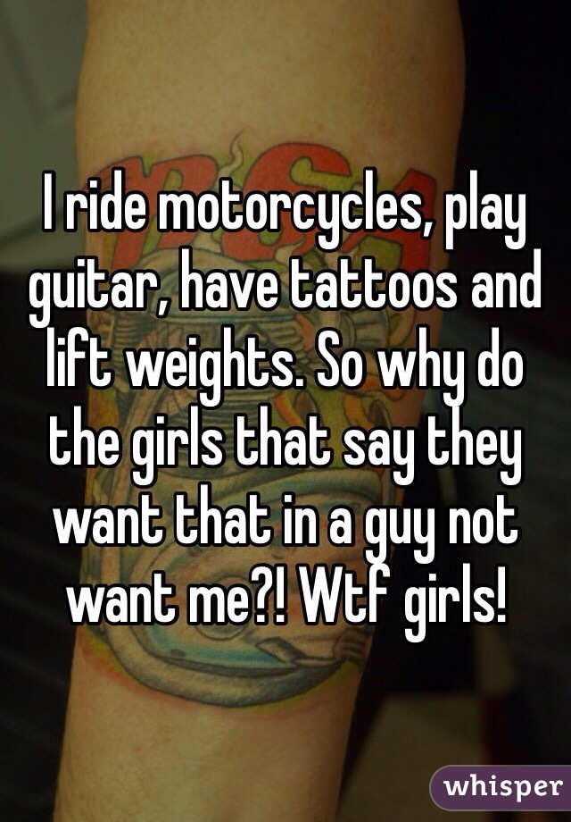 I ride motorcycles, play guitar, have tattoos and lift weights. So why do the girls that say they want that in a guy not want me?! Wtf girls!
