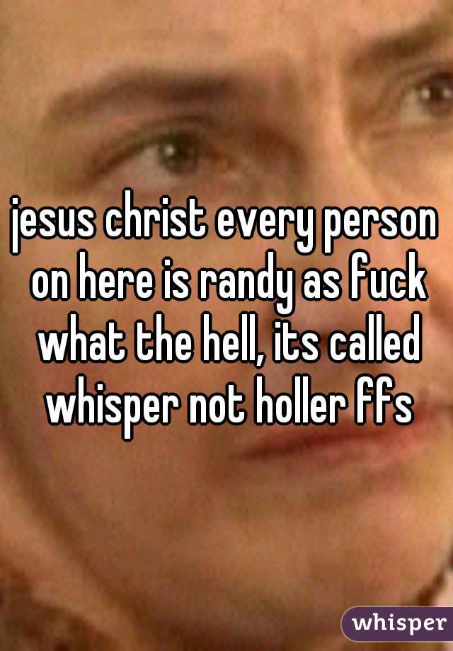 jesus christ every person on here is randy as fuck what the hell, its called whisper not holler ffs