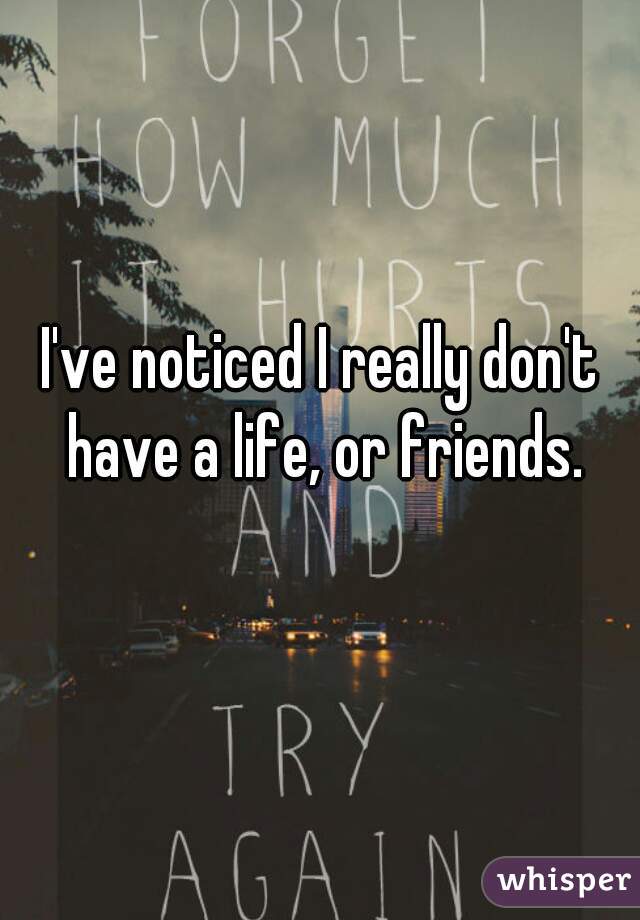 I've noticed I really don't have a life, or friends.