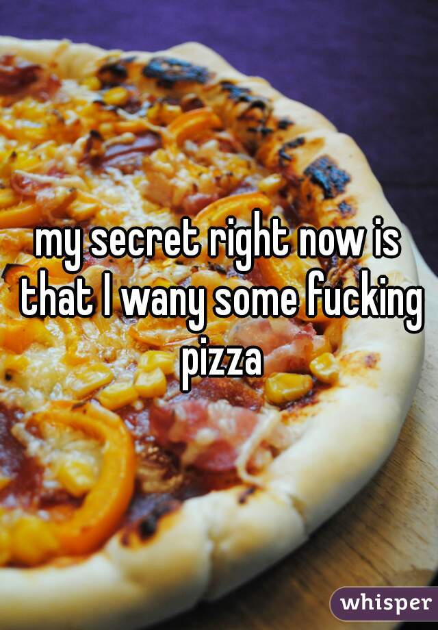 my secret right now is that I wany some fucking pizza