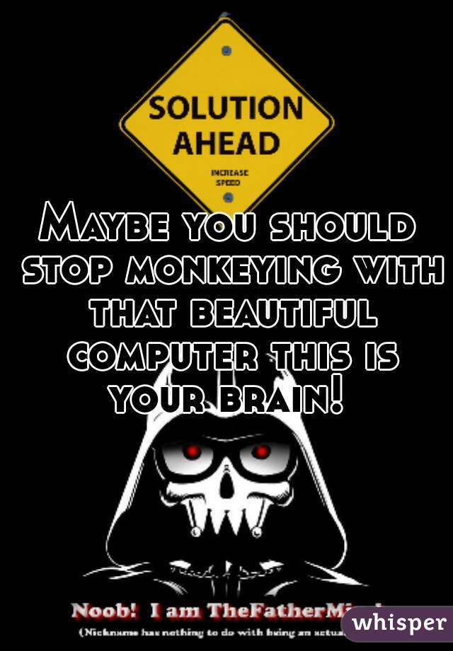 Maybe you should stop monkeying with that beautiful computer this is your brain! 