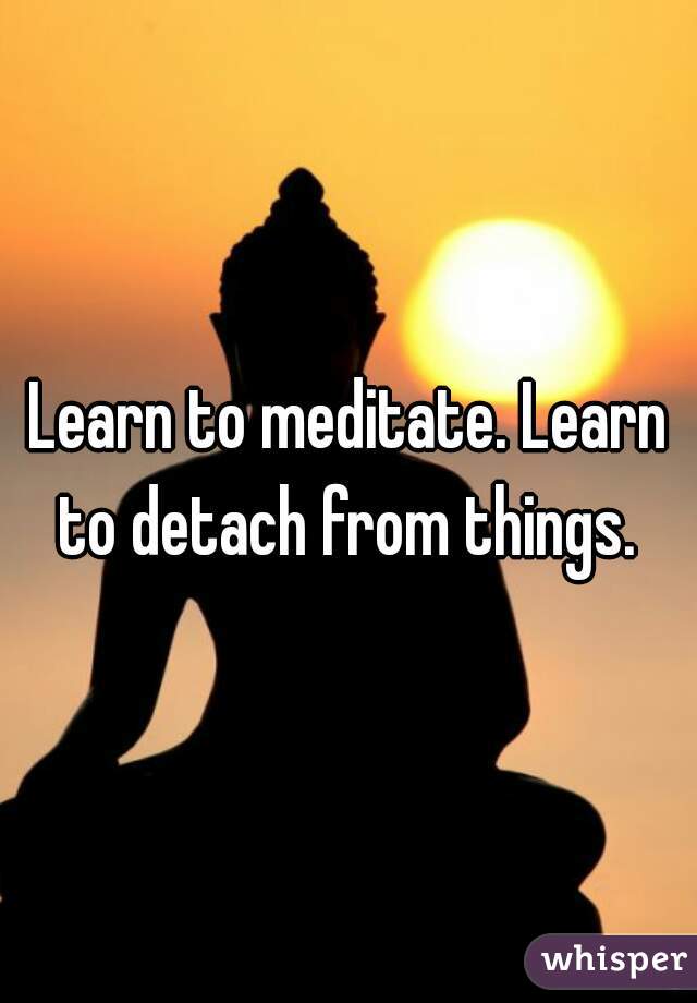 Learn to meditate. Learn to detach from things. 
