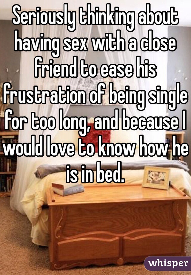 Seriously thinking about having sex with a close friend to ease his frustration of being single for too long, and because I would love to know how he is in bed.