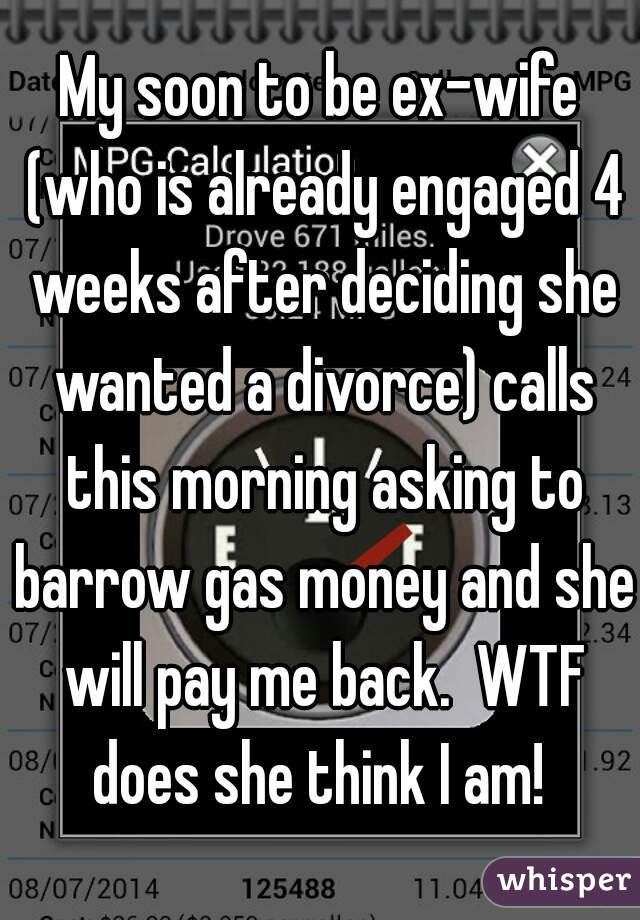 My soon to be ex-wife (who is already engaged 4 weeks after deciding she wanted a divorce) calls this morning asking to barrow gas money and she will pay me back.  WTF does she think I am! 