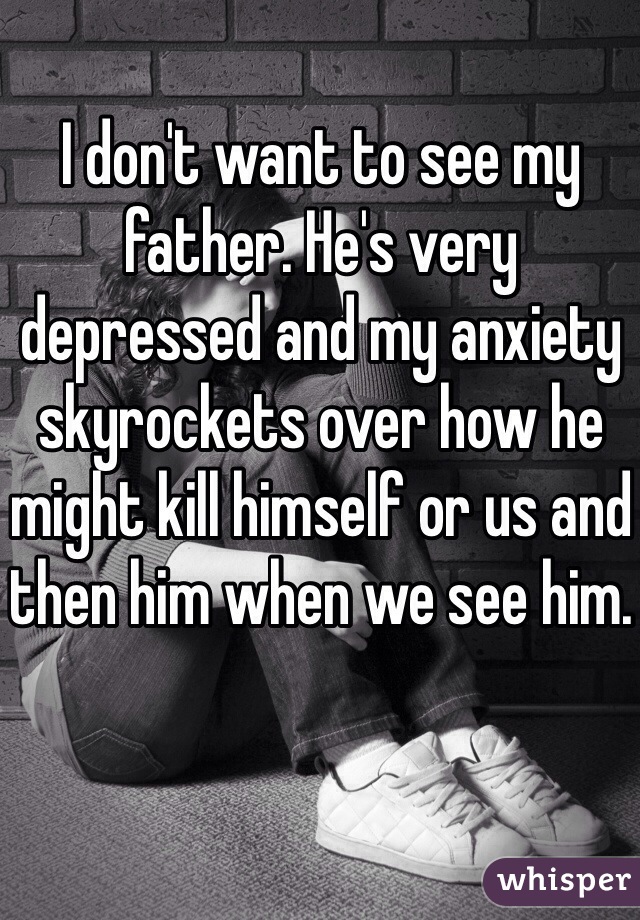 I don't want to see my father. He's very depressed and my anxiety skyrockets over how he might kill himself or us and then him when we see him.