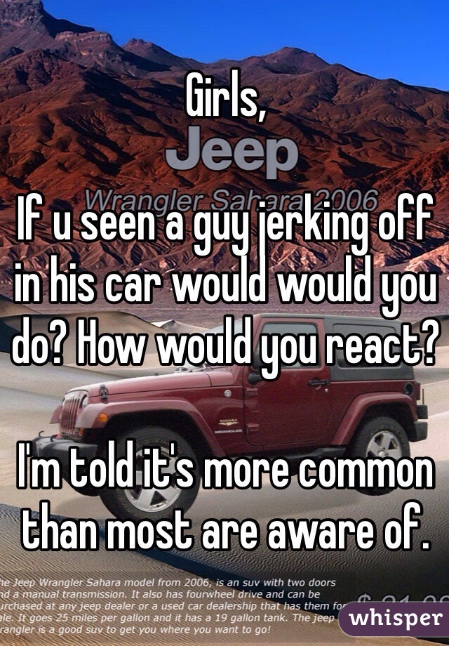 Girls,

If u seen a guy jerking off in his car would would you do? How would you react? 

I'm told it's more common than most are aware of. 